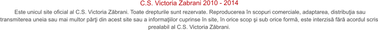 Este unicul site oficial al C.S. Victoria Zbrani. Toate drepturile sunt rezervate. Reproducerea n scopuri comerciale, adaptarea, distribuia sau transmiterea uneia sau mai multor pri din acest site sau a informaiilor cuprinse n site, n orice scop i sub orice form, este interzis fr acordul scris prealabil al C.S. Victoria Zbrani.  C.S. Victoria Zabrani 2010 - 2014